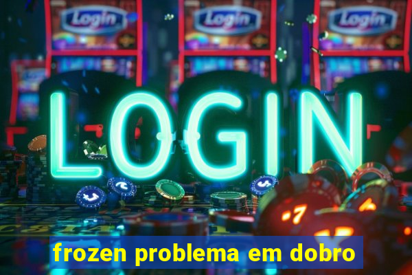 frozen problema em dobro