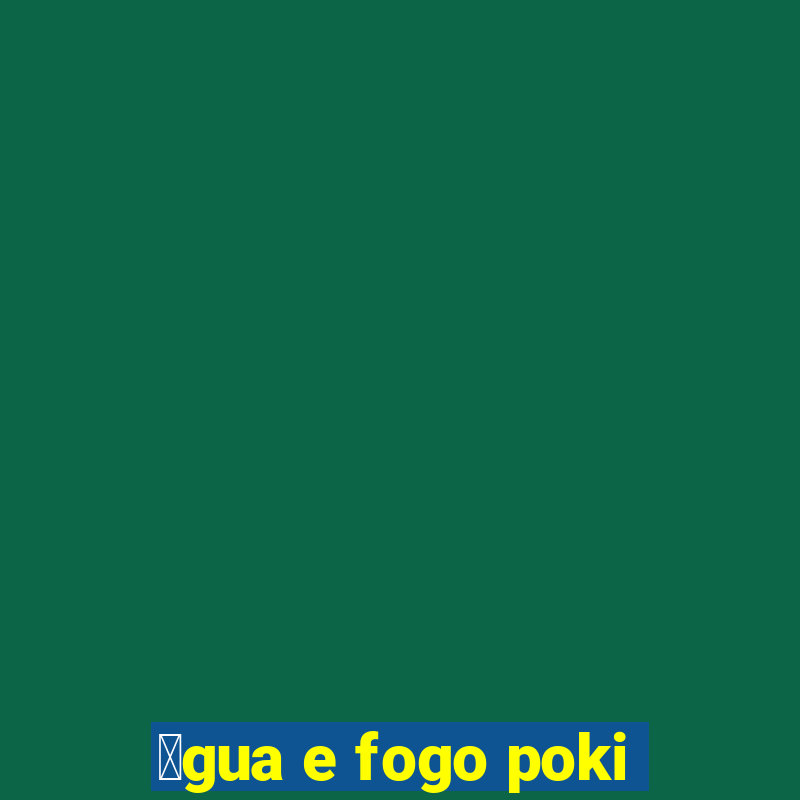 谩gua e fogo poki