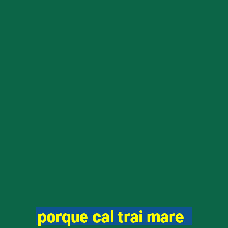 porque cal trai mare