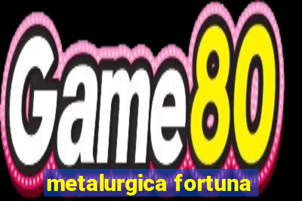 metalurgica fortuna