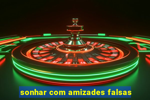 sonhar com amizades falsas