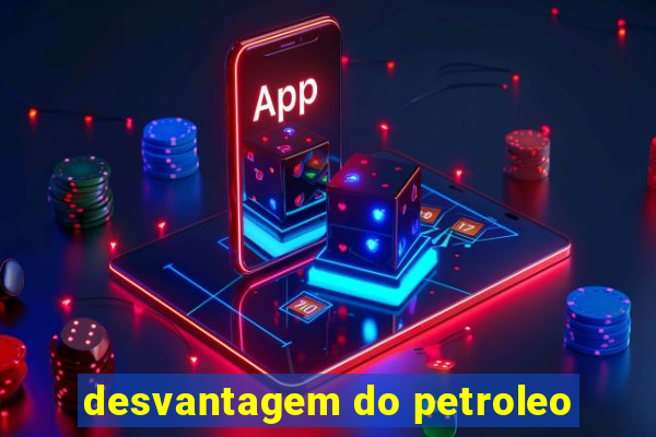 desvantagem do petroleo