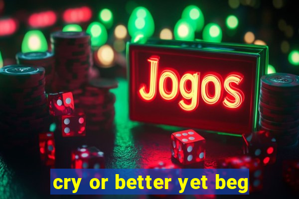 cry or better yet beg
