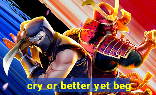cry or better yet beg
